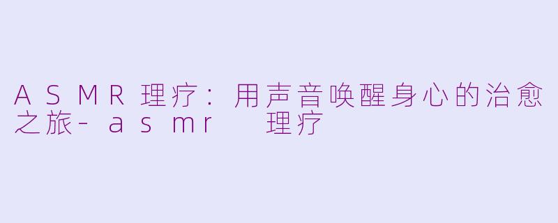 ASMR理疗：用声音唤醒身心的治愈之旅-asmr 理疗