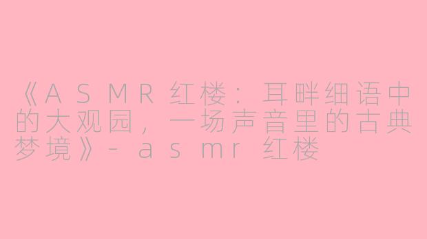 《ASMR红楼：耳畔细语中的大观园，一场声音里的古典梦境》-asmr红楼