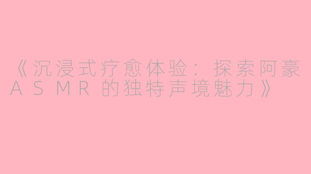 《沉浸式疗愈体验:探索阿豪ASMR的独特声境魅力》