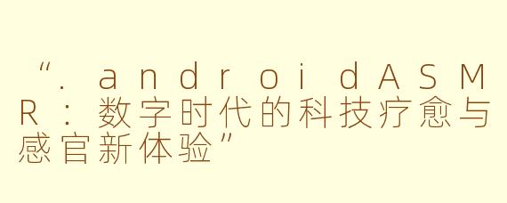 “.androidASMR：数字时代的科技疗愈与感官新体验”