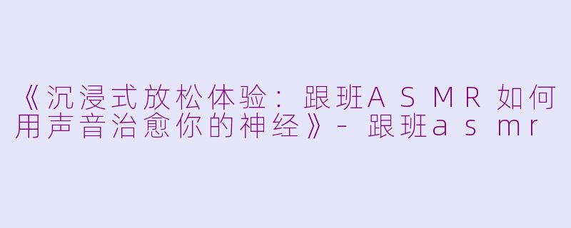《沉浸式放松体验：跟班ASMR如何用声音治愈你的神经》
