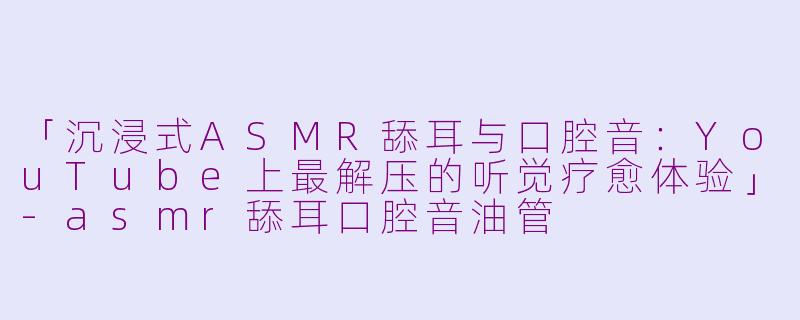 「沉浸式ASMR舔耳与口腔音：YouTube上最解压的听觉疗愈体验」-asmr舔耳口腔音油管