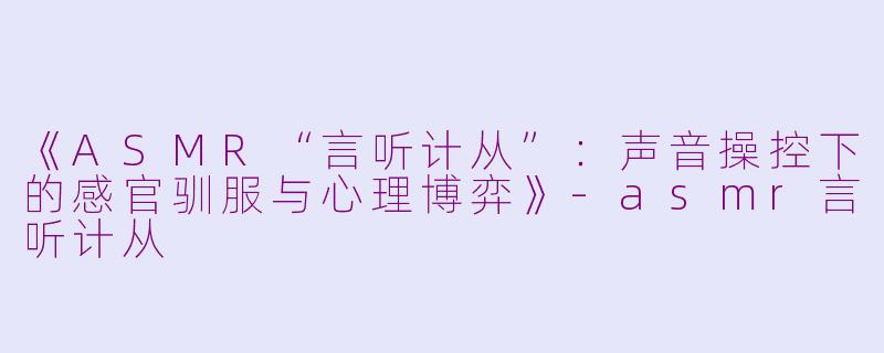 《ASMR“言听计从”:声音操控下的感官驯服与心理博弈》