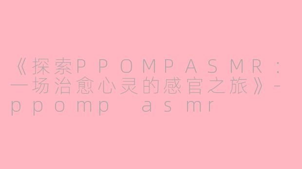 《探索PPOMPASMR：一场治愈心灵的感官之旅》-ppomp asmr