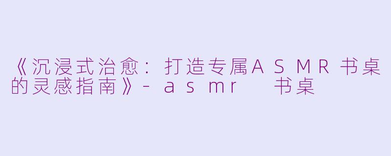 《沉浸式治愈：打造专属ASMR书桌的灵感指南》-asmr 书桌
