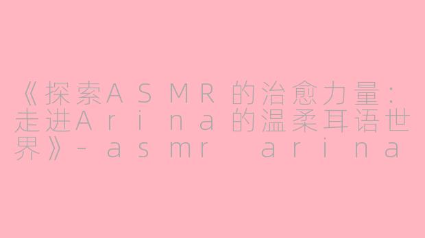 《探索ASMR的治愈力量：走进Arina的温柔耳语世界》-asmr arina