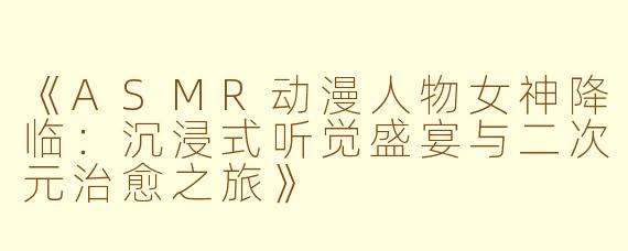 《ASMR动漫人物女神降临：沉浸式听觉盛宴与二次元治愈之旅》