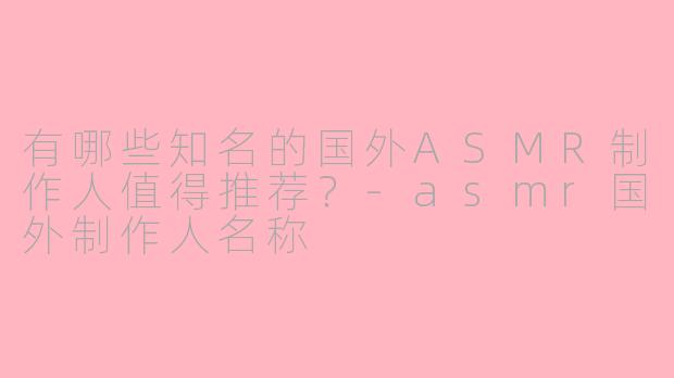 有哪些知名的国外ASMR制作人值得推荐?