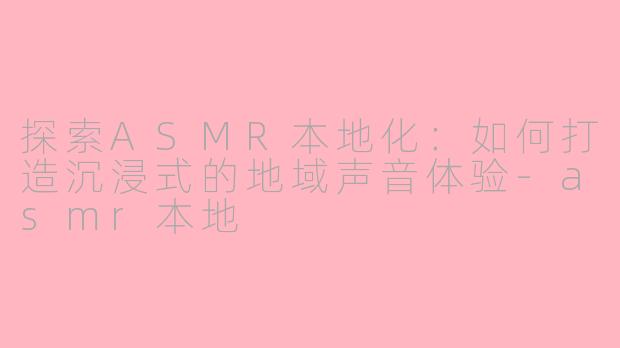 探索ASMR本地化：如何打造沉浸式的地域声音体验-asmr本地