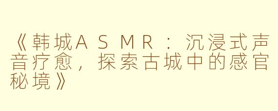 《韩城ASMR：沉浸式声音疗愈，探索古城中的感官秘境》