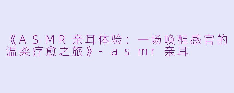 《ASMR亲耳体验：一场唤醒感官的温柔疗愈之旅》-asmr亲耳
