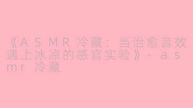 《ASMR冷藏：当治愈音效遇上冰凉的感官实验》-asmr冷藏