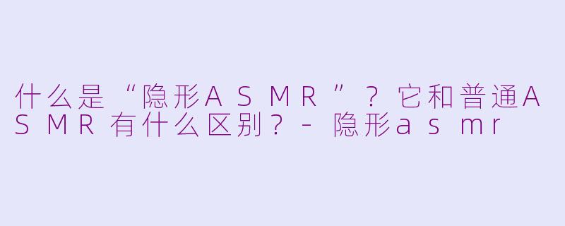 什么是“隐形ASMR”？它和普通ASMR有什么区别？-隐形asmr