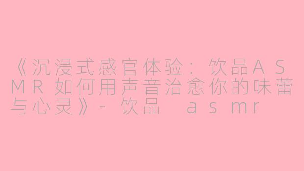 《沉浸式感官体验：饮品ASMR如何用声音治愈你的味蕾与心灵》-饮品 asmr