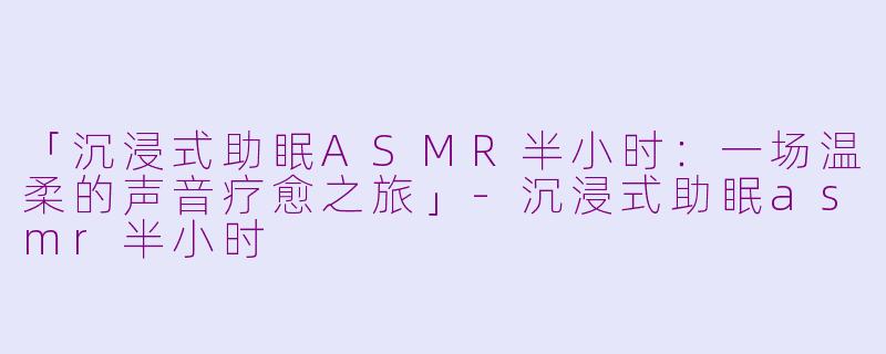 「沉浸式助眠ASMR半小时：一场温柔的声音疗愈之旅」-沉浸式助眠asmr半小时
