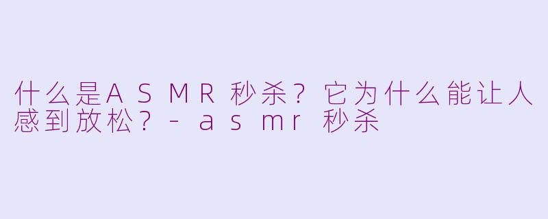 什么是ASMR秒杀?它为什么能让人感到放松?