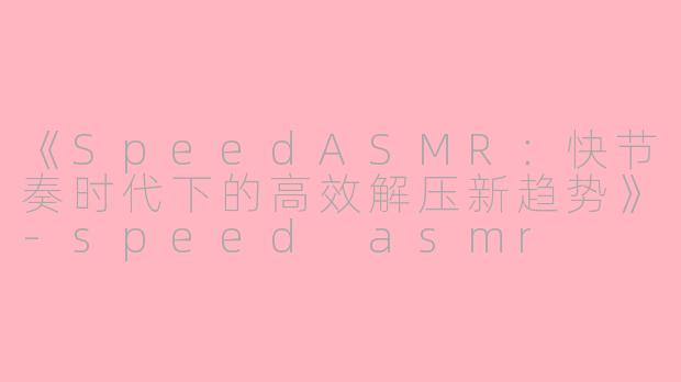 《SpeedASMR：快节奏时代下的高效解压新趋势》-speed asmr