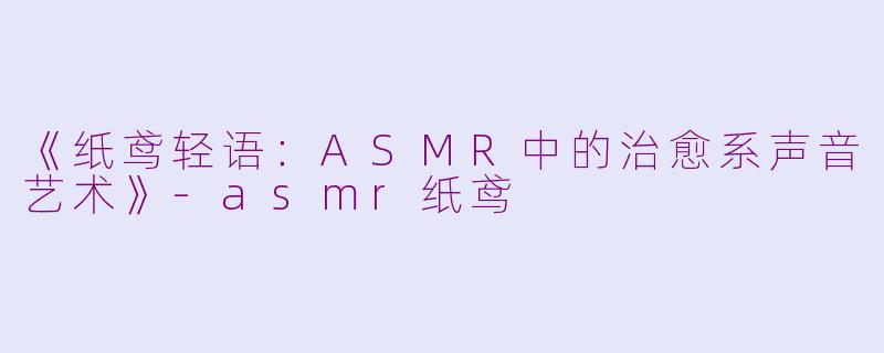 《纸鸢轻语：ASMR中的治愈系声音艺术》-asmr纸鸢