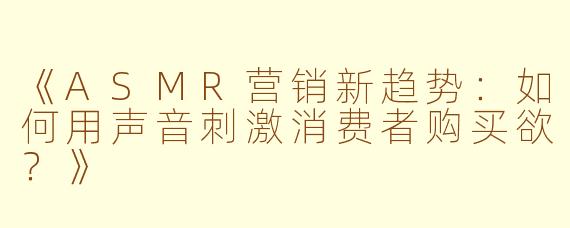 《ASMR营销新趋势：如何用声音刺激消费者购买欲？》