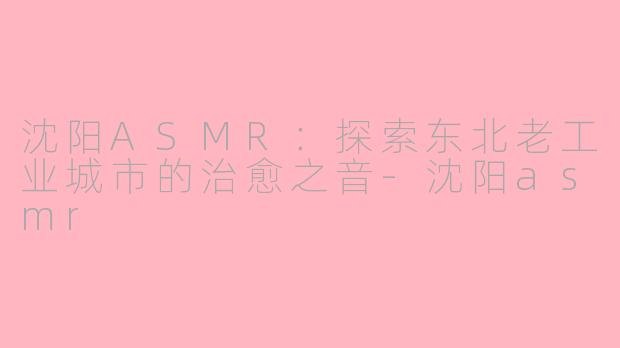 沈阳ASMR：探索东北老工业城市的治愈之音-沈阳asmr