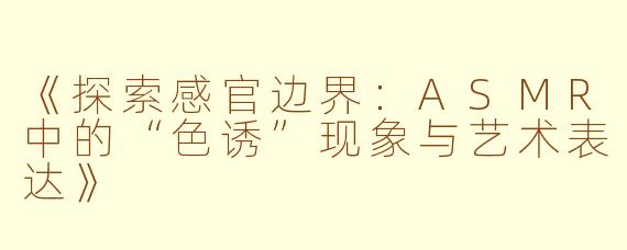 《探索感官边界:ASMR中的“色诱”现象与艺术表达》