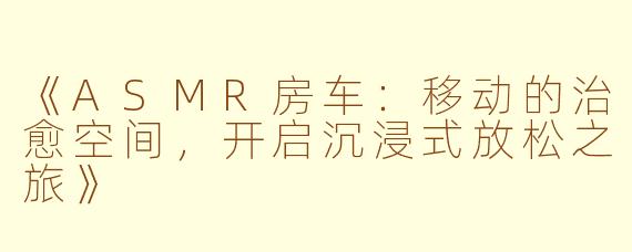 《ASMR房车:移动的治愈空间,开启沉浸式放松之旅》