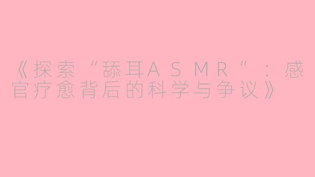 《探索“舔耳ASMR”：感官疗愈背后的科学与争议》