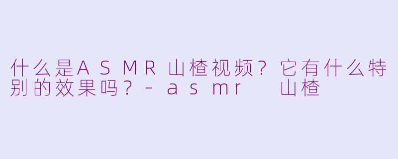 什么是ASMR山楂视频?它有什么特别的效果吗?