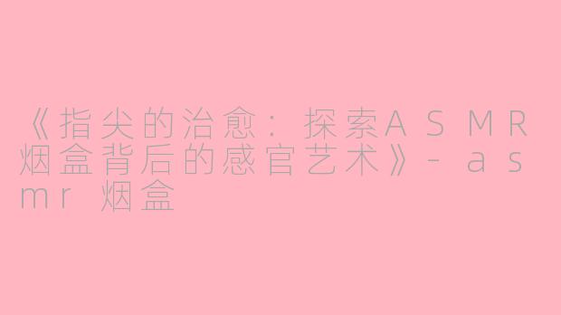 《指尖的治愈：探索ASMR烟盒背后的感官艺术》-asmr烟盒