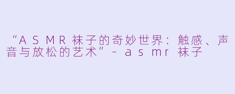 “ASMR袜子的奇妙世界：触感、声音与放松的艺术”-asmr袜子