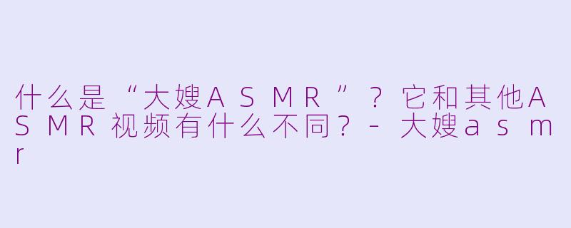什么是“大嫂ASMR”?它和其他ASMR视频有什么不同?