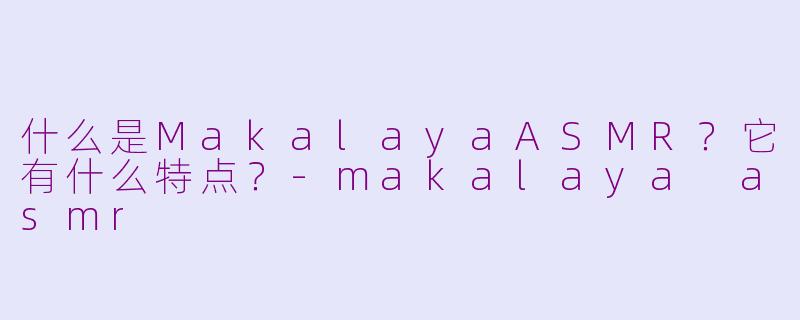 什么是MakalayaASMR？它有什么特点？-makalaya asmr