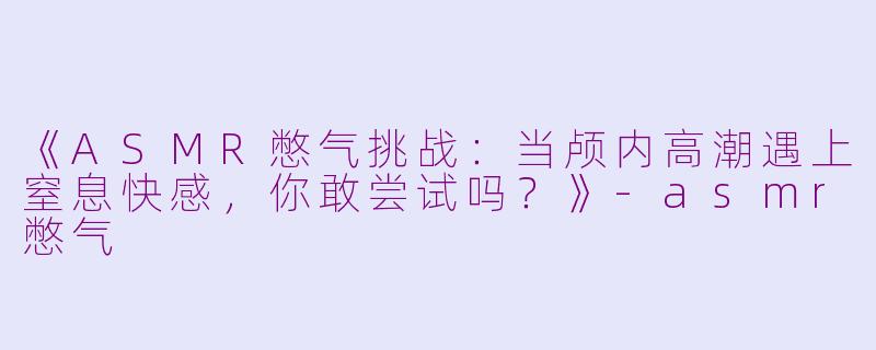 《ASMR憋气挑战:当颅内高潮遇上窒息快感,你敢尝试吗?》