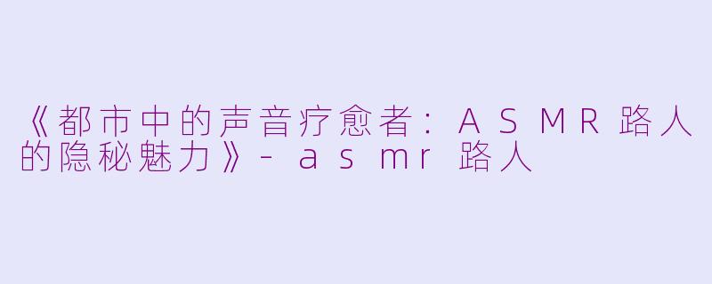 《都市中的声音疗愈者:ASMR路人的隐秘魅力》