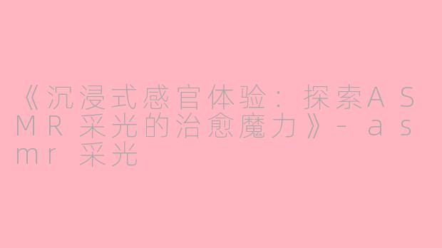 《沉浸式感官体验：探索ASMR采光的治愈魔力》-asmr采光