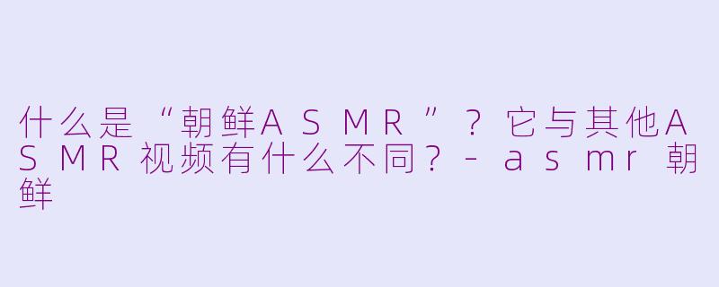 什么是“朝鲜ASMR”?它与其他ASMR视频有什么不同?