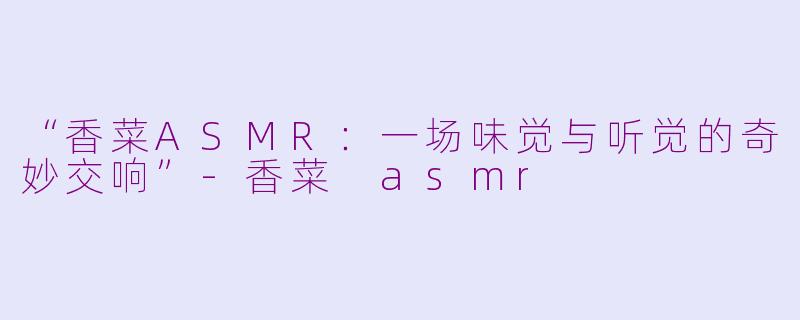 “香菜ASMR：一场味觉与听觉的奇妙交响”-香菜 asmr