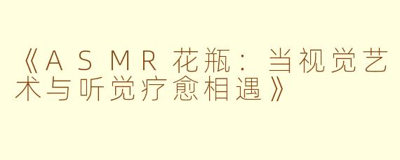 《ASMR花瓶:当视觉艺术与听觉疗愈相遇》