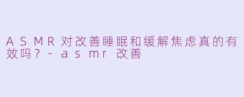 ASMR对改善睡眠和缓解焦虑真的有效吗？-asmr改善