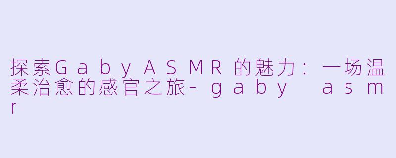 探索GabyASMR的魅力：一场温柔治愈的感官之旅-gaby asmr