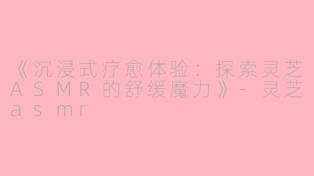 《沉浸式疗愈体验：探索灵芝ASMR的舒缓魔力》-灵芝asmr