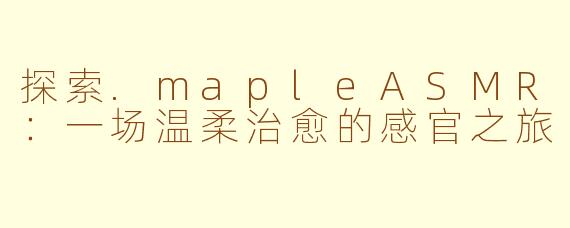 探索.mapleASMR：一场温柔治愈的感官之旅