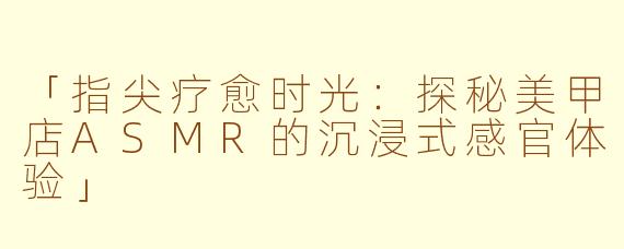 「指尖疗愈时光：探秘美甲店ASMR的沉浸式感官体验」