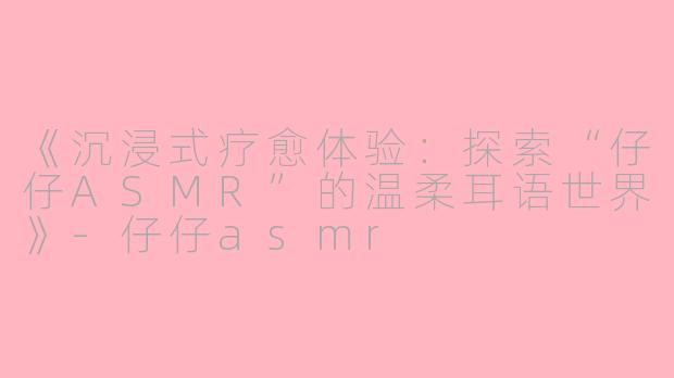 《沉浸式疗愈体验：探索“仔仔ASMR”的温柔耳语世界》-仔仔asmr