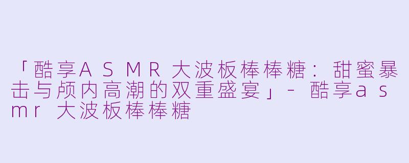「酷享ASMR大波板棒棒糖：甜蜜暴击与颅内高潮的双重盛宴」-酷享asmr大波板棒棒糖