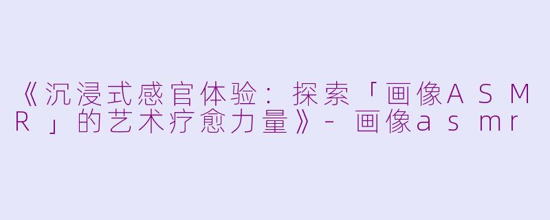 《沉浸式感官体验:探索「画像ASMR」的艺术疗愈力量》