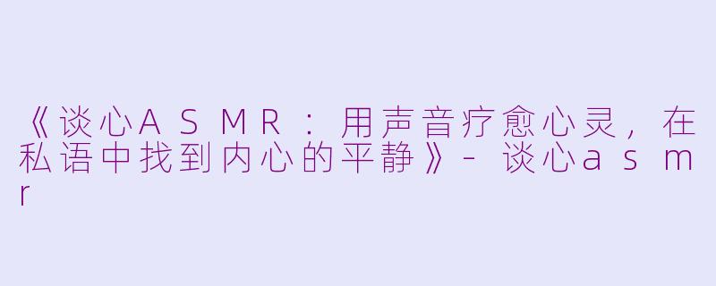 《谈心ASMR：用声音疗愈心灵，在私语中找到内心的平静》-谈心asmr
