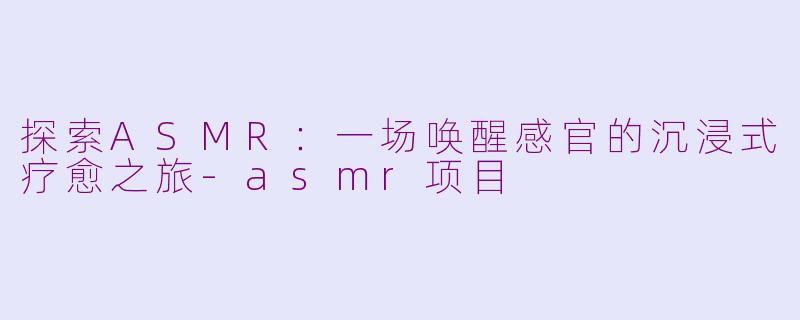探索ASMR：一场唤醒感官的沉浸式疗愈之旅-asmr项目