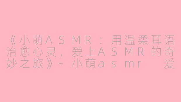 《小萌ASMR：用温柔耳语治愈心灵，爱上ASMR的奇妙之旅》-小萌asmr 爱上asmr