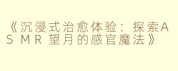 《沉浸式治愈体验：探索ASMR望月的感官魔法》